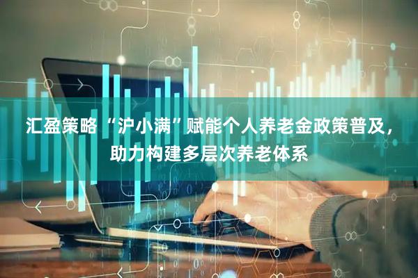 汇盈策略 “沪小满”赋能个人养老金政策普及，助力构建多层次养老体系
