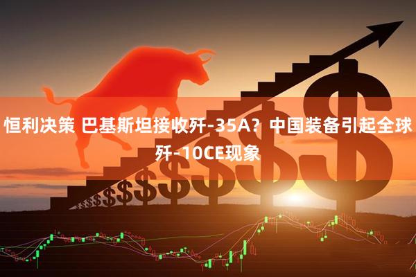 恒利决策 巴基斯坦接收歼-35A？中国装备引起全球歼-10CE现象