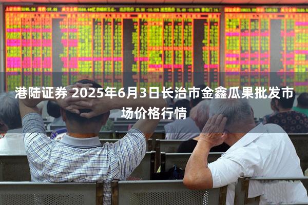 港陆证券 2025年6月3日长治市金鑫瓜果批发市场价格行情
