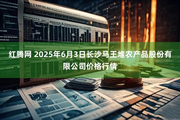 红腾网 2025年6月3日长沙马王堆农产品股份有限公司价格行情