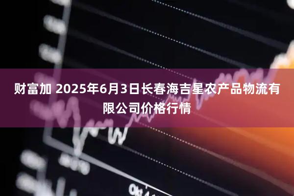 财富加 2025年6月3日长春海吉星农产品物流有限公司价格行情