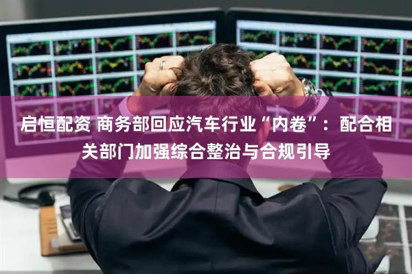 启恒配资 商务部回应汽车行业“内卷”：配合相关部门加强综合整治与合规引导