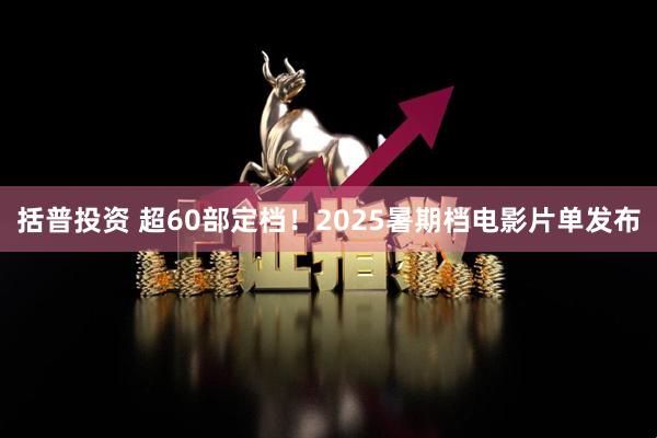 括普投资 超60部定档！2025暑期档电影片单发布