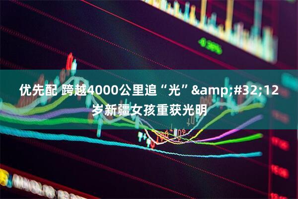 优先配 跨越4000公里追“光”&#32;12岁新疆女孩重获光明