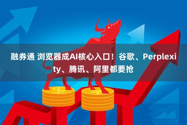 融券通 浏览器成AI核心入口！谷歌、Perplexity、腾讯、阿里都要抢