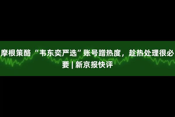 摩根策酪 “韦东奕严选”账号蹭热度，趁热处理很必要 | 新京报快评