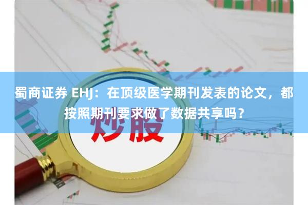 蜀商证券 EHJ：在顶级医学期刊发表的论文，都按照期刊要求做了数据共享吗？