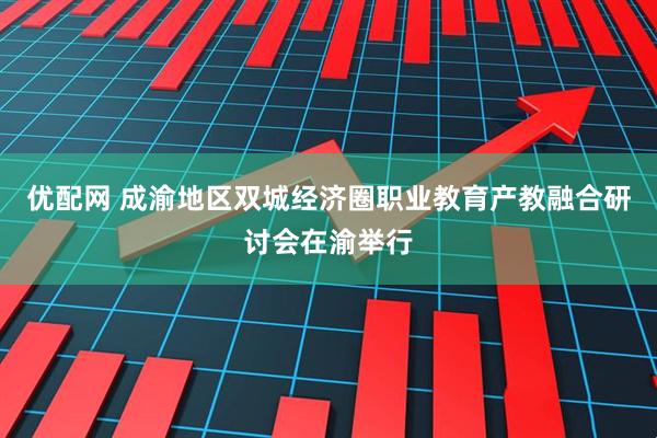 优配网 成渝地区双城经济圈职业教育产教融合研讨会在渝举行