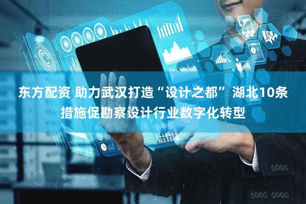 东方配资 助力武汉打造“设计之都” 湖北10条措施促勘察设计行业数字化转型