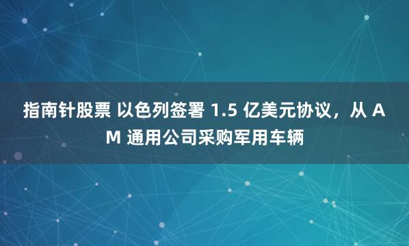 指南针股票 以色列签署 1.5 亿美元协议，从 AM 通用公司采购军用车辆
