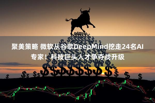 聚美策略 微软从谷歌DeepMind挖走24名AI专家！科技巨头人才争夺战升级