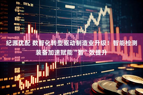 纪源优配 数智化转型驱动制造业升级！智能检测装备加速赋能“智”效提升