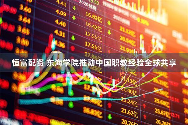 恒富配资 东海学院推动中国职教经验全球共享