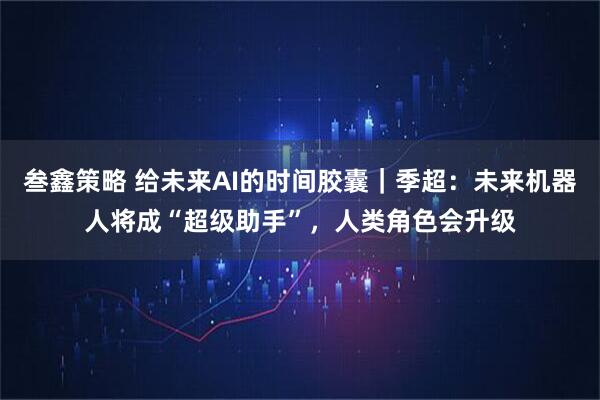 叁鑫策略 给未来AI的时间胶囊｜季超：未来机器人将成“超级助手”，人类角色会升级