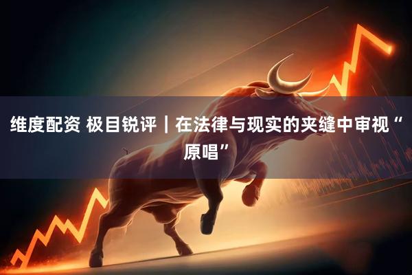 维度配资 极目锐评｜在法律与现实的夹缝中审视“原唱”