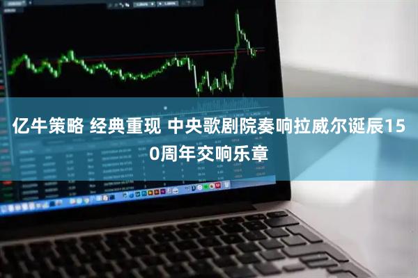 亿牛策略 经典重现 中央歌剧院奏响拉威尔诞辰150周年交响乐章