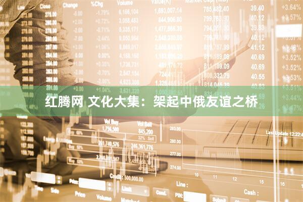 红腾网 文化大集：架起中俄友谊之桥