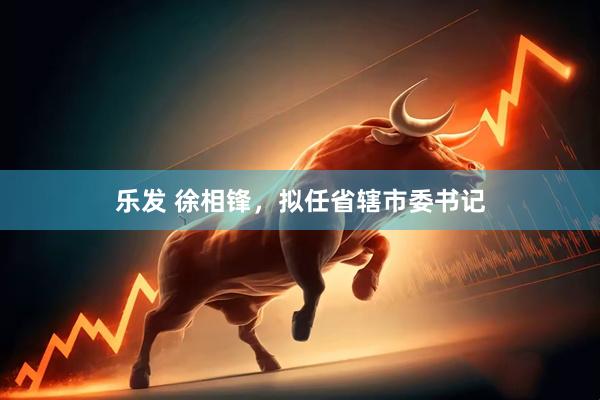 乐发 徐相锋，拟任省辖市委书记