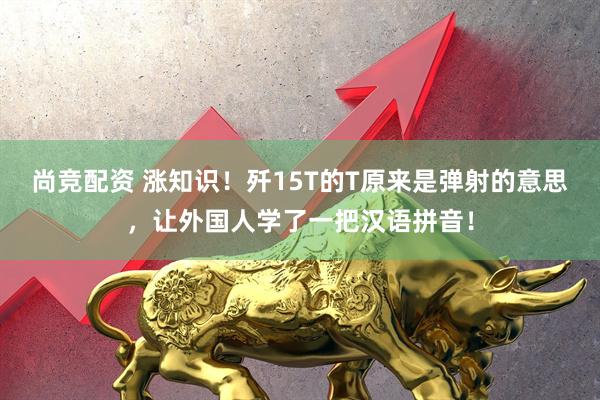 尚竞配资 涨知识！歼15T的T原来是弹射的意思，让外国人学了一把汉语拼音！