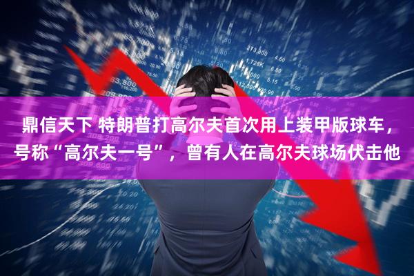 鼎信天下 特朗普打高尔夫首次用上装甲版球车，号称“高尔夫一号”，曾有人在高尔夫球场伏击他