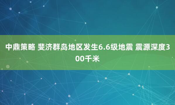 中鼎策略 斐济群岛地区发生6.6级地震 震源深度300千米