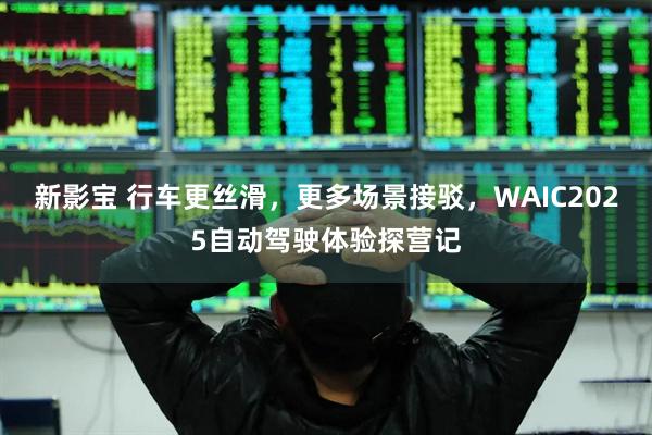 新影宝 行车更丝滑，更多场景接驳，WAIC2025自动驾驶体验探营记