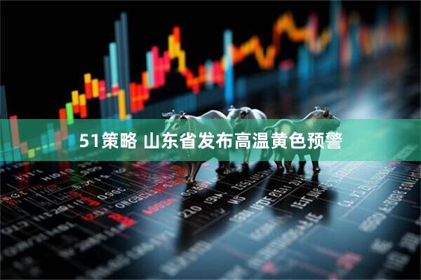 51策略 山东省发布高温黄色预警