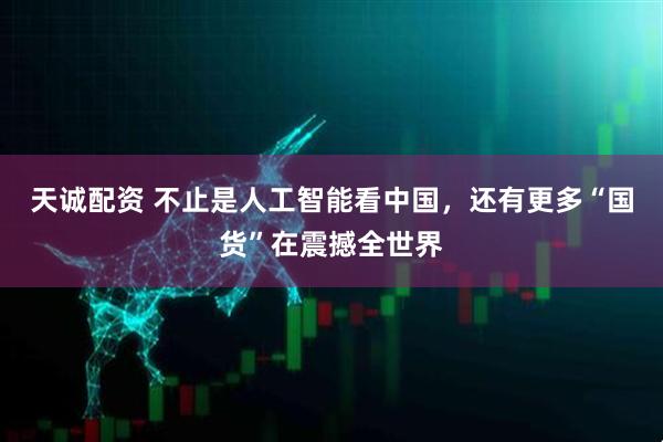 天诚配资 不止是人工智能看中国，还有更多“国货”在震撼全世界