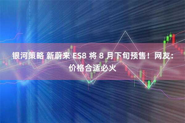 银河策略 新蔚来 ES8 将 8 月下旬预售！网友：价格合适必火
