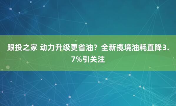 跟投之家 动力升级更省油？全新揽境油耗直降3.7%引关注