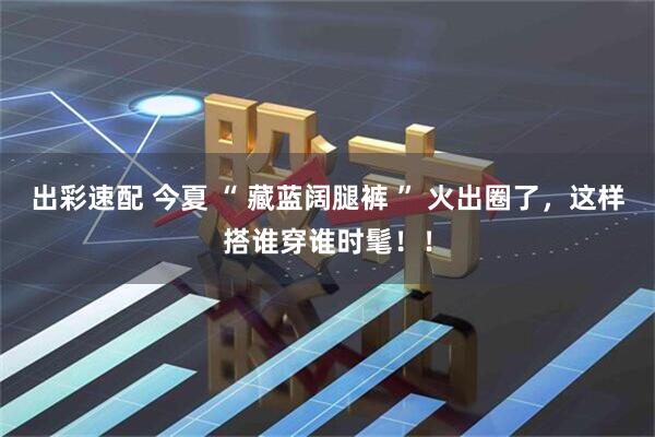 出彩速配 今夏 “ 藏蓝阔腿裤 ” 火出圈了，这样搭谁穿谁时髦！！