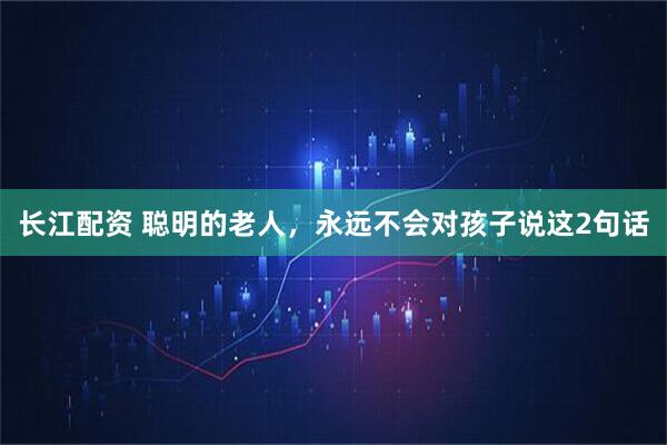 长江配资 聪明的老人，永远不会对孩子说这2句话
