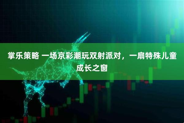 掌乐策略 一场京彩潮玩双射派对，一扇特殊儿童成长之窗