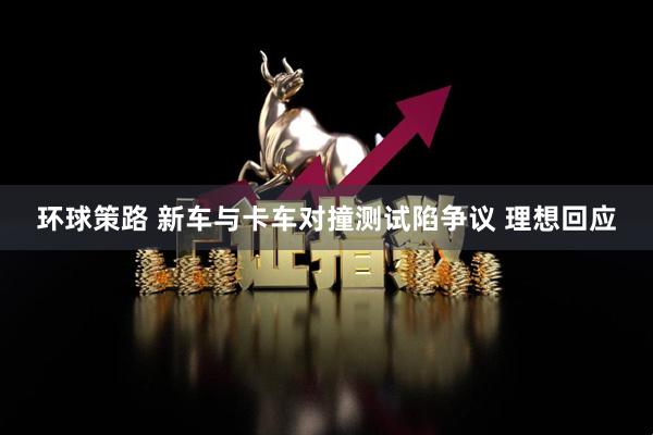 环球策路 新车与卡车对撞测试陷争议 理想回应
