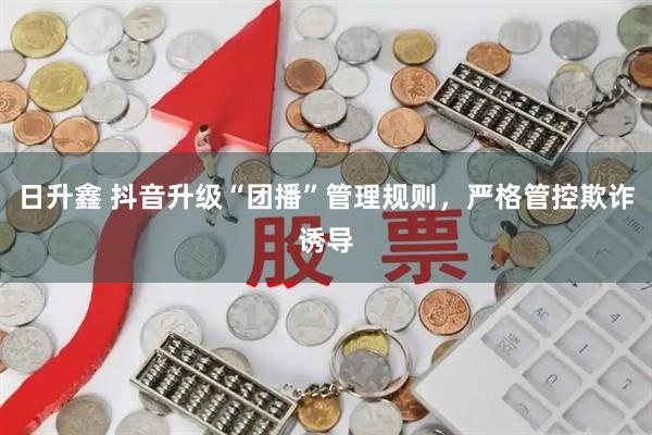 日升鑫 抖音升级“团播”管理规则，严格管控欺诈诱导