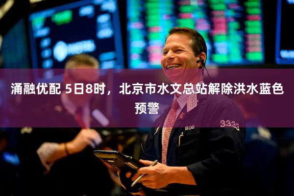 涌融优配 5日8时，北京市水文总站解除洪水蓝色预警