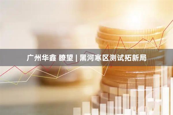 广州华鑫 瞭望 | 黑河寒区测试拓新局