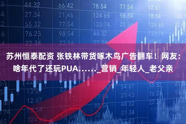 苏州恒泰配资 张铁林带货啄木鸟广告翻车！网友：啥年代了还玩PUA……_营销_年轻人_老父亲