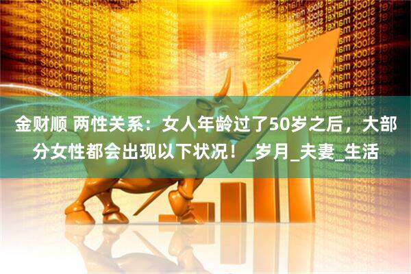 金财顺 两性关系：女人年龄过了50岁之后，大部分女性都会出现以下状况！_岁月_夫妻_生活