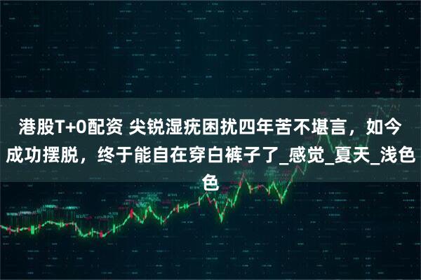 港股T+0配资 尖锐湿疣困扰四年苦不堪言，如今成功摆脱，终于能自在穿白裤子了_感觉_夏天_浅色