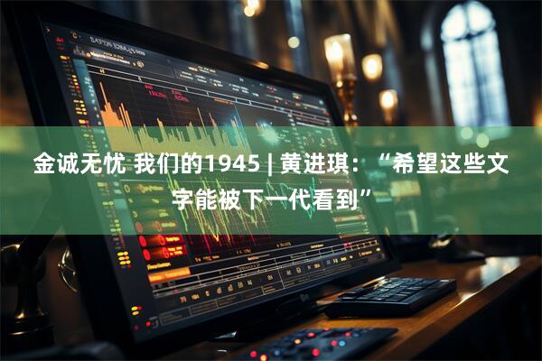 金诚无忧 我们的1945 | 黄进琪：“希望这些文字能被下一代看到”