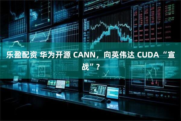 乐盈配资 华为开源 CANN，向英伟达 CUDA “宣战”？
