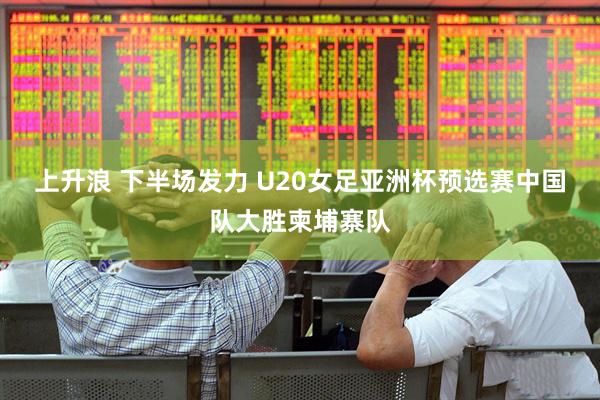上升浪 下半场发力 U20女足亚洲杯预选赛中国队大胜柬埔寨队