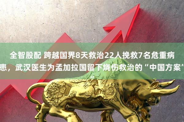全智股配 跨越国界8天救治22人挽救7名危重病患，武汉医生为孟加拉国留下烧伤救治的“中国方案”
