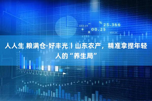 人人生 粮满仓·好丰光丨山东农产，精准拿捏年轻人的“养生局”