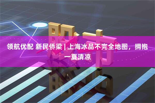 领航优配 新民侨梁 | 上海冰品不完全地图，拥抱一夏清凉