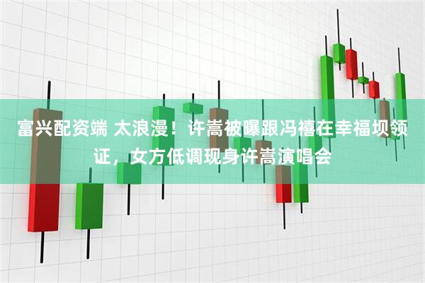 富兴配资端 太浪漫！许嵩被曝跟冯禧在幸福坝领证，女方低调现身许嵩演唱会