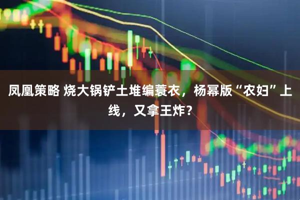 凤凰策略 烧大锅铲土堆编蓑衣，杨幂版“农妇”上线，又拿王炸？