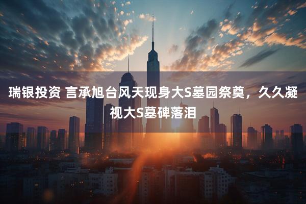 瑞银投资 言承旭台风天现身大S墓园祭奠，久久凝视大S墓碑落泪