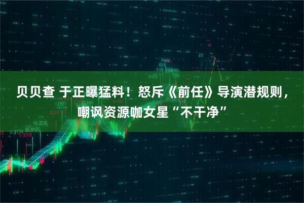 贝贝查 于正曝猛料！怒斥《前任》导演潜规则，嘲讽资源咖女星“不干净”